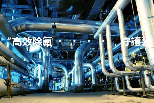 “高效除氟，守護碧水藍天——廢水中氟離子處理新篇章”